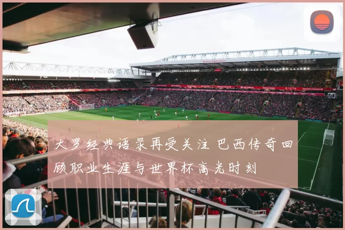 大罗经典语录再受关注 巴西传奇回顾职业生涯与世界杯高光时刻