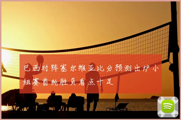巴西对阵塞尔维亚比分预测出炉小组赛首轮胜负看点十足
