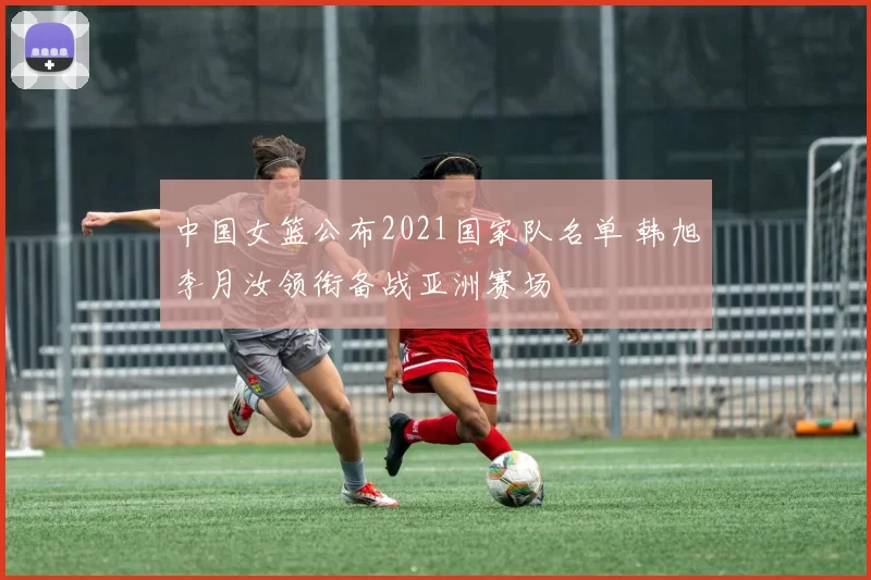 中国女篮公布2021国家队名单 韩旭李月汝领衔备战亚洲赛场