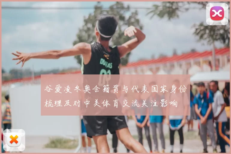 谷爱凌冬奥会籍贯与代表国家身份梳理及对中美体育交流关注影响