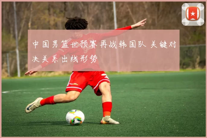 中国男篮世预赛再战韩国队 关键对决关系出线形势