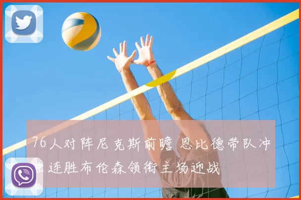 76人对阵尼克斯前瞻 恩比德带队冲击连胜布伦森领衔主场迎战