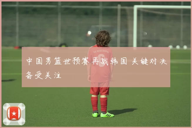 中国男篮世预赛再战韩国 关键对决备受关注