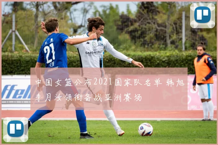 中国女篮公布2021国家队名单 韩旭李月汝领衔备战亚洲赛场