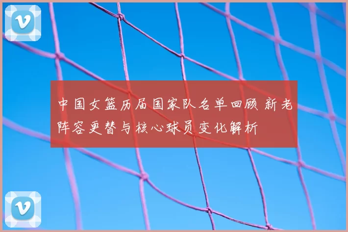 中国女篮历届国家队名单回顾 新老阵容更替与核心球员变化解析