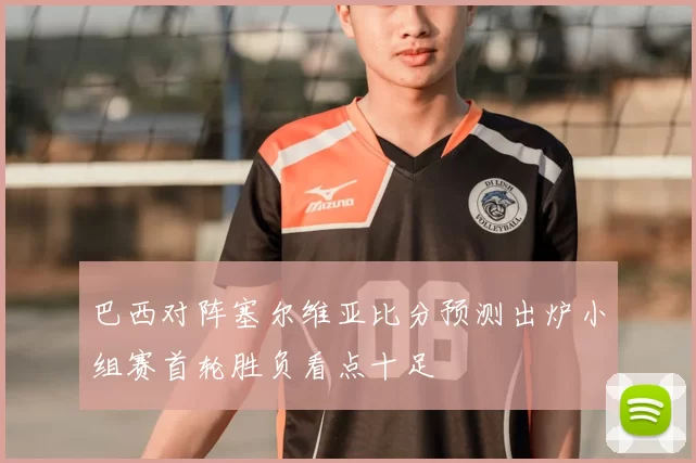 巴西对阵塞尔维亚比分预测出炉小组赛首轮胜负看点十足