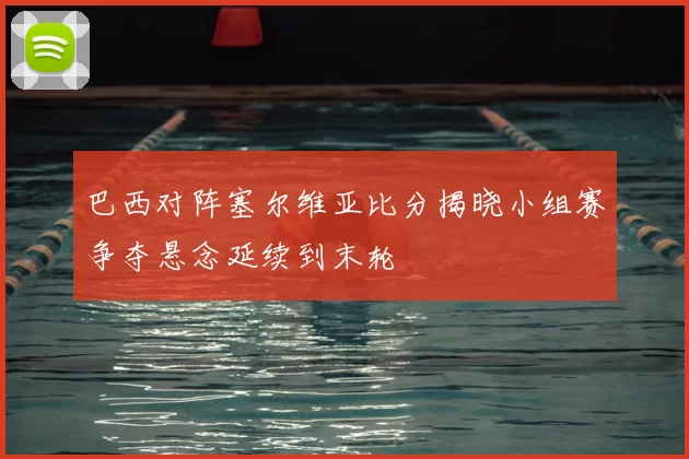 巴西对阵塞尔维亚比分揭晓小组赛争夺悬念延续到末轮