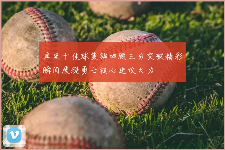 库里十佳球集锦回顾三分突破精彩瞬间展现勇士核心进攻火力