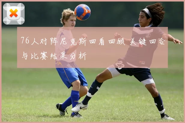 76人对阵尼克斯回看回顾 关键回合与比赛结果分析