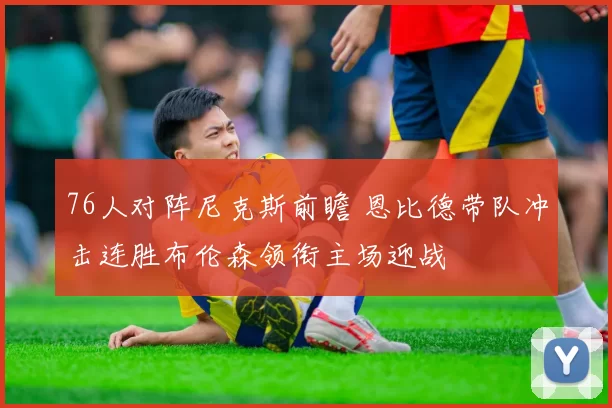 76人对阵尼克斯前瞻 恩比德带队冲击连胜布伦森领衔主场迎战