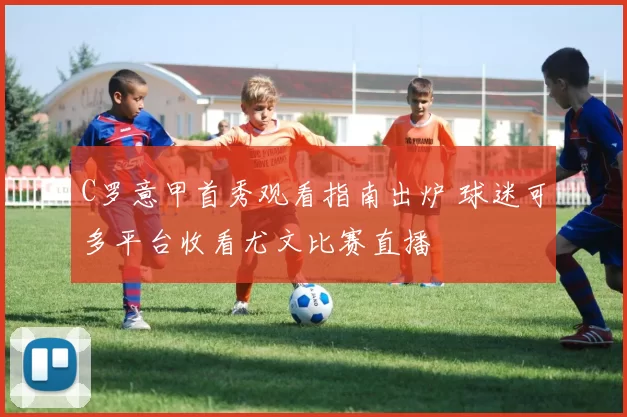 C罗意甲首秀观看指南出炉 球迷可多平台收看尤文比赛直播