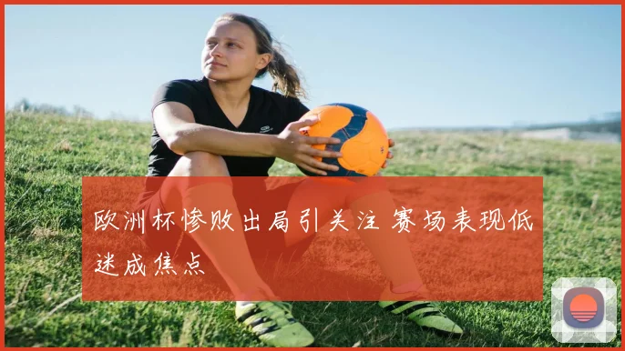 欧洲杯惨败出局引关注 赛场表现低迷成焦点