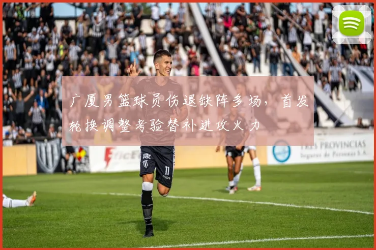 广厦男篮球员伤退缺阵多场，首发轮换调整考验替补进攻火力