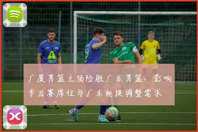 广厦男篮主场险胜广东男篮，影响季后赛席位与广东轮换调整需求