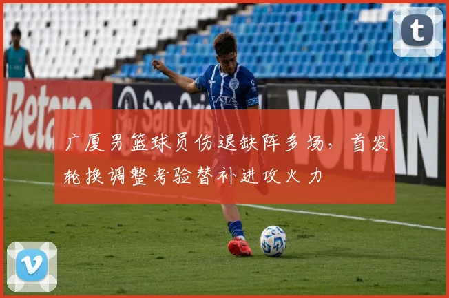 广厦男篮球员伤退缺阵多场，首发轮换调整考验替补进攻火力
