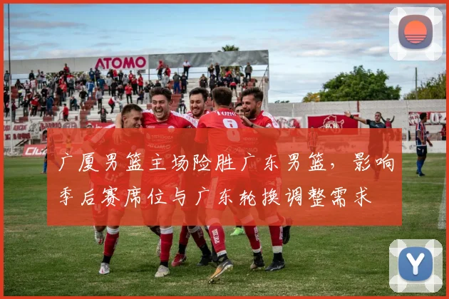 广厦男篮主场险胜广东男篮，影响季后赛席位与广东轮换调整需求