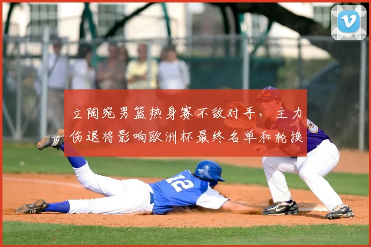 立陶宛男篮热身赛不敌对手，主力伤退将影响欧洲杯最终名单和轮换