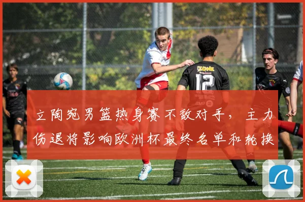 立陶宛男篮热身赛不敌对手，主力伤退将影响欧洲杯最终名单和轮换