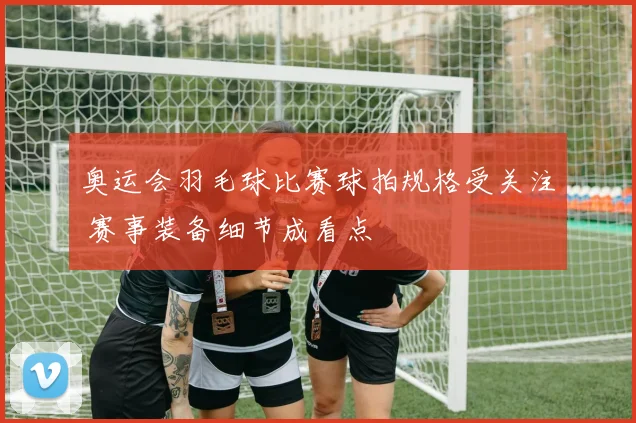 奥运会羽毛球比赛球拍规格受关注 赛事装备细节成看点