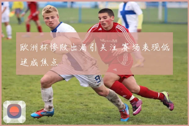 欧洲杯惨败出局引关注 赛场表现低迷成焦点