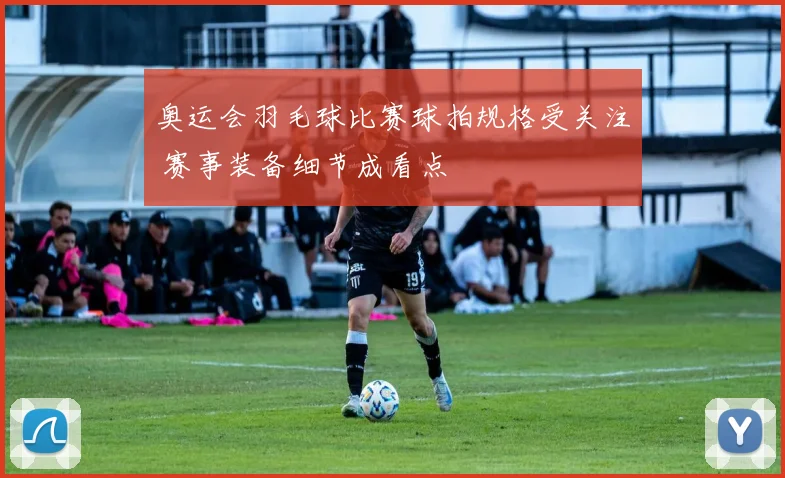 奥运会羽毛球比赛球拍规格受关注 赛事装备细节成看点