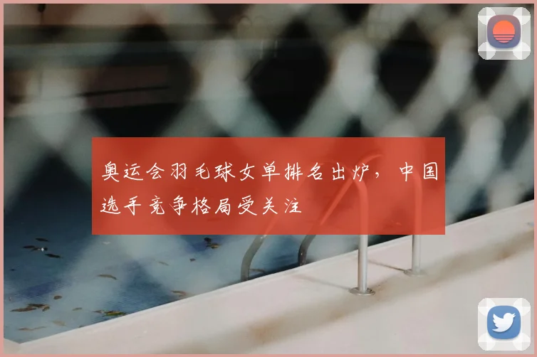 奥运会羽毛球女单排名出炉，中国选手竞争格局受关注
